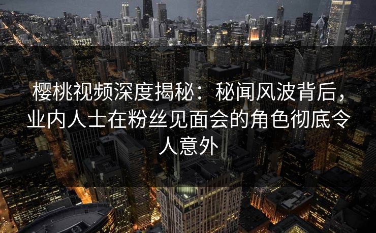 樱桃视频深度揭秘：秘闻风波背后，业内人士在粉丝见面会的角色彻底令人意外