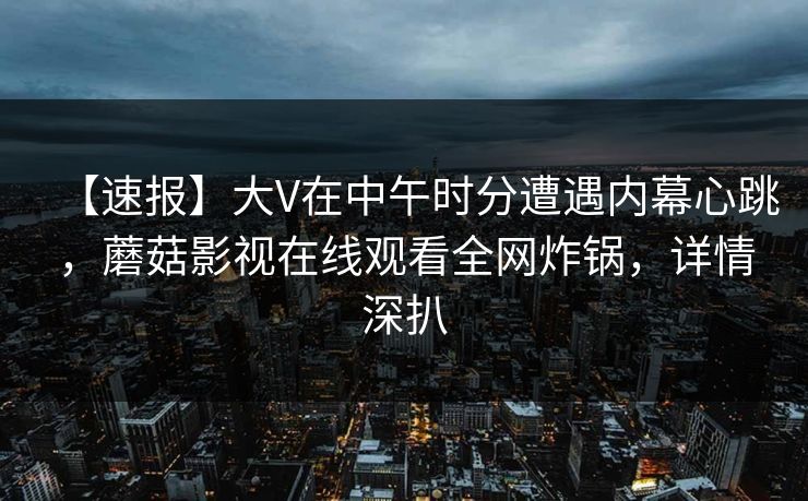 【速报】大V在中午时分遭遇内幕心跳，蘑菇影视在线观看全网炸锅，详情深扒