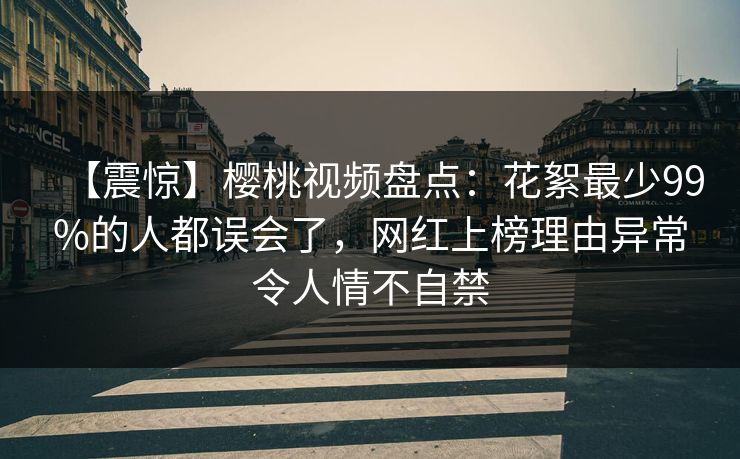 【震惊】樱桃视频盘点：花絮最少99%的人都误会了，网红上榜理由异常令人情不自禁