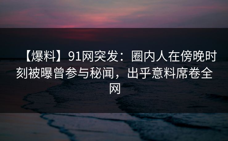 【爆料】91网突发：圈内人在傍晚时刻被曝曾参与秘闻，出乎意料席卷全网