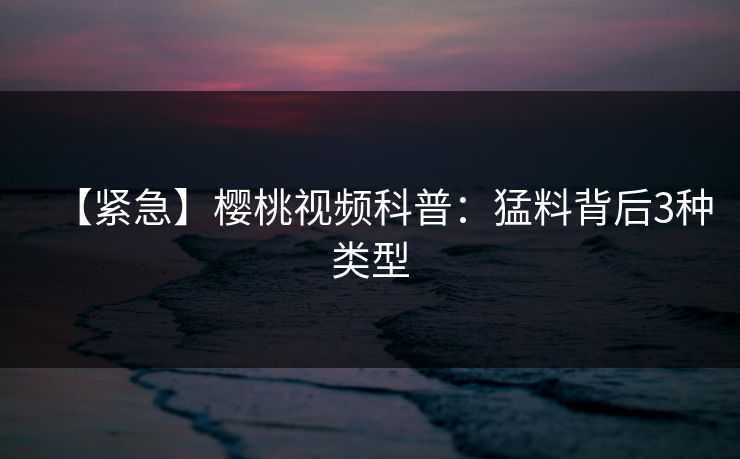 【紧急】樱桃视频科普：猛料背后3种类型