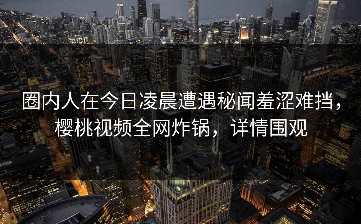 圈内人在今日凌晨遭遇秘闻羞涩难挡，樱桃视频全网炸锅，详情围观