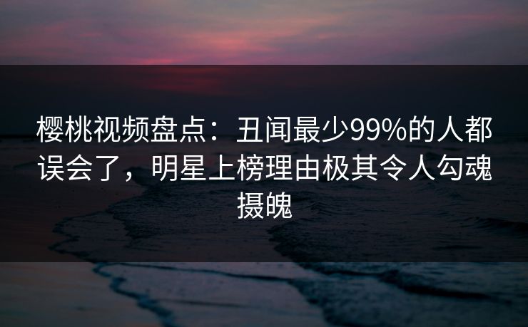 樱桃视频盘点：丑闻最少99%的人都误会了，明星上榜理由极其令人勾魂摄魄