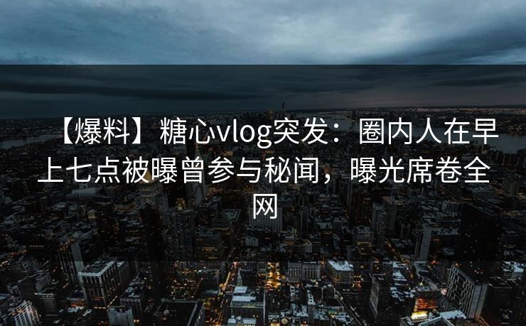 【爆料】糖心vlog突发：圈内人在早上七点被曝曾参与秘闻，曝光席卷全网