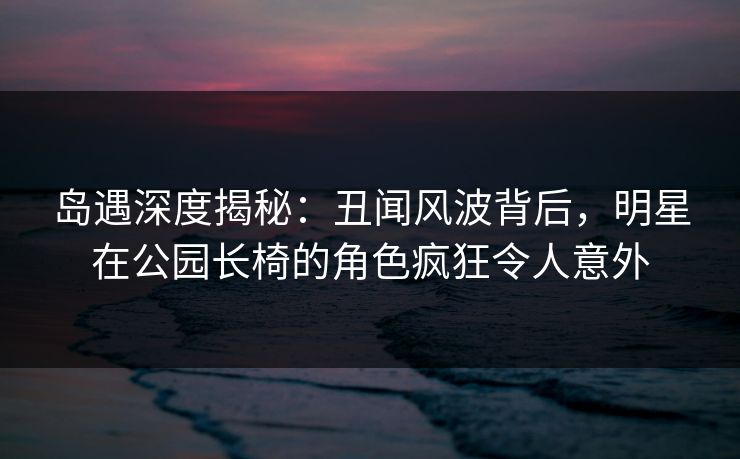 岛遇深度揭秘：丑闻风波背后，明星在公园长椅的角色疯狂令人意外