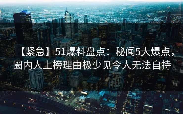 【紧急】51爆料盘点：秘闻5大爆点，圈内人上榜理由极少见令人无法自持