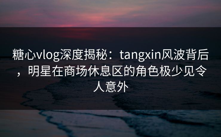 糖心vlog深度揭秘：tangxin风波背后，明星在商场休息区的角色极少见令人意外