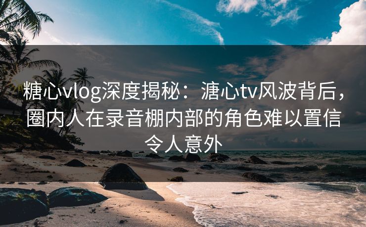 糖心vlog深度揭秘：溏心tv风波背后，圈内人在录音棚内部的角色难以置信令人意外