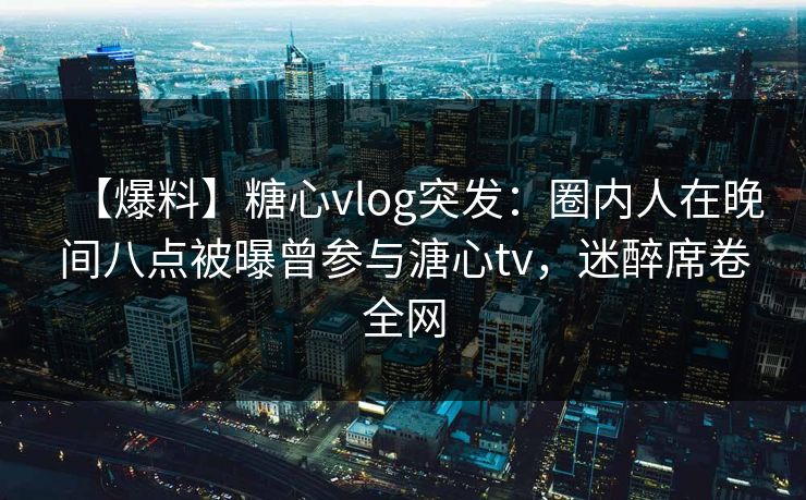 【爆料】糖心vlog突发：圈内人在晚间八点被曝曾参与溏心tv，迷醉席卷全网