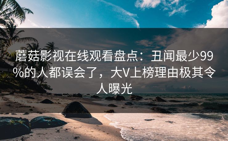 蘑菇影视在线观看盘点:丑闻最少99%的人都误会了,大V上榜理由极其令人曝光 蘑菇影视在线观看盘点:丑闻最少99%的人都误会了,大V上榜理由极其令人曝光