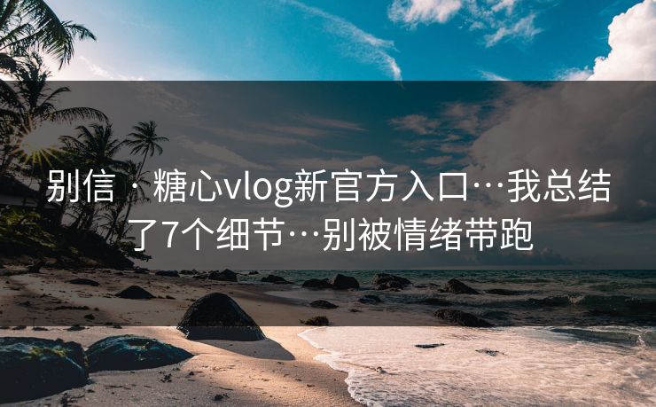 别信 · 糖心vlog新官方入口…我总结了7个细节…别被情绪带跑
