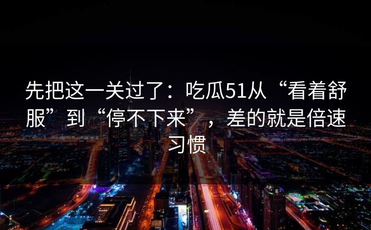 先把这一关过了：吃瓜51从“看着舒服”到“停不下来”，差的就是倍速习惯