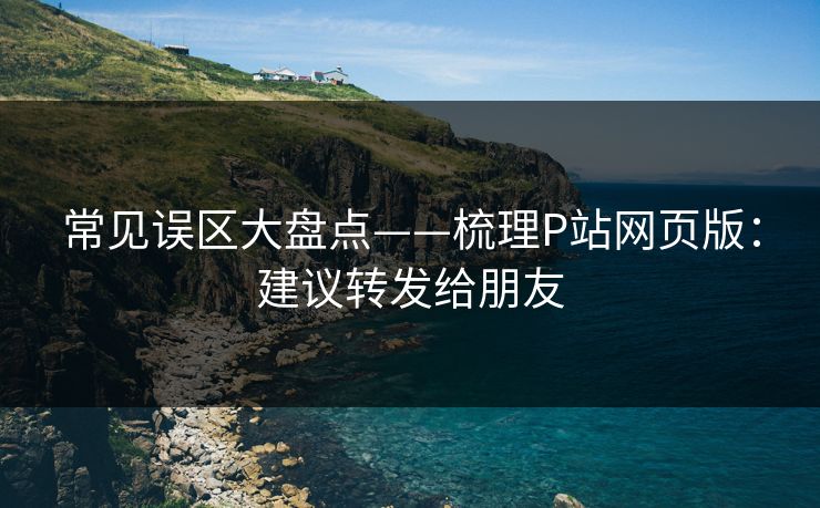 常见误区大盘点——梳理P站网页版：建议转发给朋友