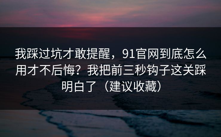 我踩过坑才敢提醒，91官网到底怎么用才不后悔？我把前三秒钩子这关踩明白了（建议收藏）