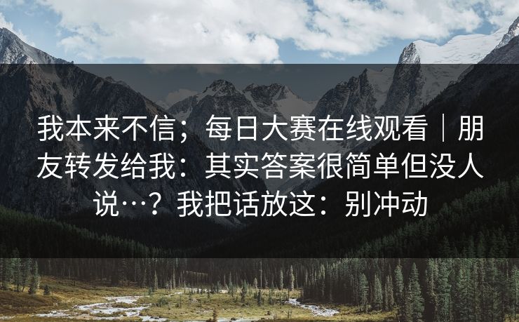 我本来不信；每日大赛在线观看｜朋友转发给我：其实答案很简单但没人说…？我把话放这：别冲动