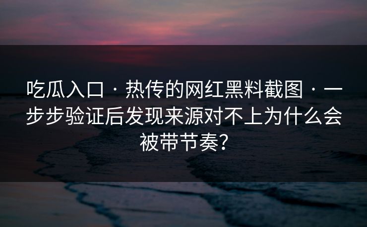 吃瓜入口 · 热传的网红黑料截图 · 一步步验证后发现来源对不上为什么会被带节奏？