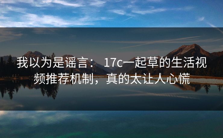 我以为是谣言: 17c一起草的生活视频推荐机制,真的太让人心慌 我以为是谣言: 17c一起草的生活视频推荐机制,真的太让人心慌