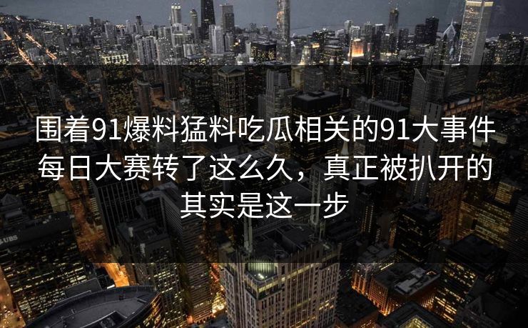 围着91爆料猛料吃瓜相关的91大事件每日大赛转了这么久，真正被扒开的其实是这一步