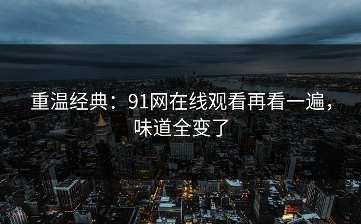 重温经典：91网在线观看再看一遍，味道全变了