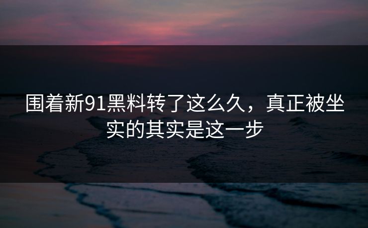 围着新91黑料转了这么久，真正被坐实的其实是这一步